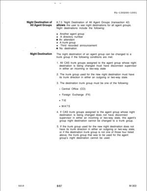 Page 879- -TL-130200-1001
Night Destination of8.7.3 ‘Night Destination of All Agent Groups (transaction 42)
All Agent Groupsallows the user to see night destinations for all agent groups.
Night destinations include the following:
. .l Another agent group
l A directory number
@ An attendant
l A trunk group
l Third recorded announcement
* No destination
Night DestinationThe night destination of an agent group can be changed to a
trunk group if the following conditions are met:
1. All CAS trunk groups assigned to...