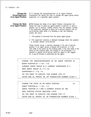 Page 880TL-130200-I 001Change the8.7.4 Change the Group/Supervisor of an Agent Position
Group/Supervisor(transaction 43) allows the user to change the agent group and/or
of an Agent Positionsupervisor of a specified agent position.
Change the State87.5 Change the State of an Agent Position (transaction 44)
of an Agent Positionallows the user to place an agent position in-service, or take a
position out of service. Validity checks only the position number.
If the supervisor attempts to place an in-service...