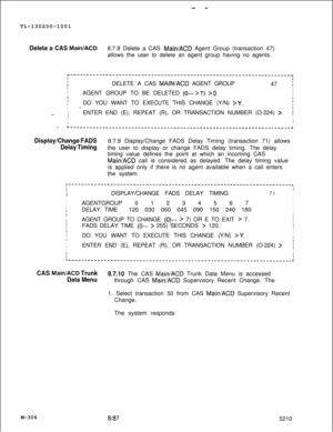 Page 882- -TL-130200-1001
Delete a CAS Main/ACD8.7.8 Delete a CAS Main/ACD Agent Group (transaction 47)
allows the user to delete an agent group having no agents.
r--------------------------------------------------------------------~IIIIDELETE A CAS MAINIACD AGENT GROUP
47 I
I
I
I
IAGENT GROUP TO BE DELETED 
(0--->7) >O.I
I
II
IDO YOU WANT TO EXECUTE THIS CHANGE (Y/N) 
>Y.i
I.~.I
I
.._I
IENTER END (E), REPEAT (R), OR TRANSACTION NUMBER (O-224) >;I
II
I
I-...