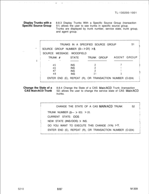 Page 885TL-130200-1001Display Trunks with a8.8.3 Display Trunks With a Specific Source Group (transaction
Specific Source Group51) allows the user to see trunks in specific source group.
Trunks are displayed by trunk number, service state, trunk group,
and agent group.
. .
r-------------------------------------------------------------------,II
ITRUNKS IN A SPECIFIED SOURCE GROUP51 iI
..-I
I
Ii SOURCE GROUP NUMBER (0--->31) >8.
I SOURCE MESSAGE: WOODFIELDI
I
I
ITRUNK 
#STATETRUNK GROUPAGENT GROUP j
III--
I
II
I...