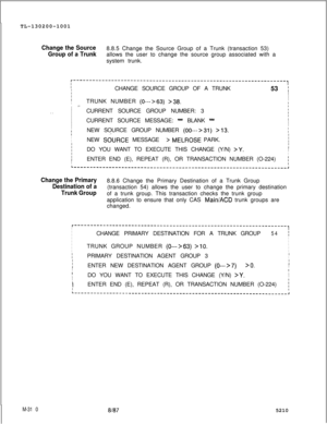 Page 886TL-130200-1001Change the Source
Group of a Trunk8.8.5 Change the Source Group of a Trunk (transaction 53)
allows the user to change the source group associated with a
system trunk.
r-------------------------------------------------------------------,III
ICHANGE SOURCE GROUP OF A TRUNK
53 :I
II
ITRUNK NUMBER (O-+63) >38.I.=.I
I
. .ICURRENT SOURCE GROUP NUMBER: 3fI
I
ICURRENT SOURCE MESSAGE: 
* BLANK -I
I
I
I
I
:NEW SOURCE GROUP NUMBER (00--->31) >13.INEW 
SdURCE MESSAGEII> MELROSE PARK.III
II
I
DO YOU...