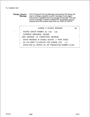 Page 888.,. ._ :
.  .
TL-130200-1001
Change a Source
Message8.9.2 Change A Source Message (transaction 59) allows the
user to change a specific source’ message. Every agent
instrument is updated when the change is executed. The new
source message is always justified left. No periods may be
entered since the system sees them as “END OF INPUT.“
r-------------------------------------------------------------------,I
i _.CHANGE A SOURCE MESSAGE
I59 
iI
I._..
I
ISOURCE GROUP NUMBER (O--+31)>31.I
II
,IICURRENT MESSAGE:...