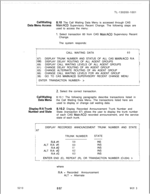 Page 889TL-130200-1001Call Waiting8.10 The Call Waiting Data Menu is accessed through CAS
Data Menu AccessMain/ACD Supervisory Recent Change. The following steps are
used to access the menu:
1. Select transaction 60 from CAS MainlACD Supervisory Recent
Change.
The system responds:
. .
..-,----------------------------------------------------------------------,1I
fCALL WAITING DATA60I
I
II
I
; 67)DISPLAY TRUNK NUMBER AND STATUS OF ALL CAS MAIN/ACD R/Ai
:68)DISPLAY DELAY ROUTING OF ALL AGENT GROUPSI
I
: 69)DISPLAY...