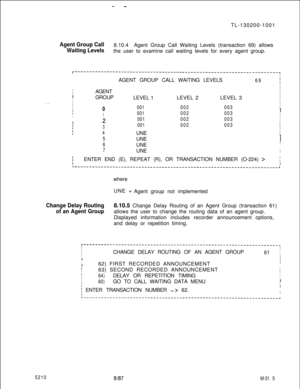 Page 891--TL-130200-1001
Agent Group Call8.10.4
Waiting LevelsAgent Group Call Waiting Levels (transaction 69) allows
the user to examine call waiting levels for every agent group.
I
I
LI
I. .
I
I
II
IAGENT GROUP CALL WAITING LEVELS69IIIAGENTI
IGROUP
ILEVEL 1LEVEL 2LEVEL 3I
I
I
0
1
.2
3
4
5
6
7
I001002003II
001002003I
I
001002003II001002003IIUNEIIUNEI
I
UNE
II
UNEI
IENTER END (E), REPEAT (R), OR TRANSACTION NUMBER (O-224) 
>jI
L----------------------------------------------------------------------~where
UNE =...