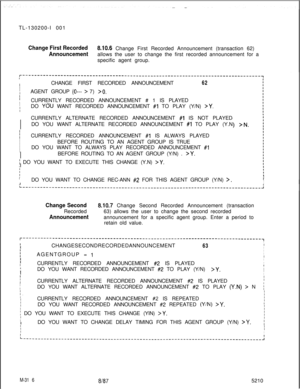 Page 892TL-130200-I 001Change First Recorded610.6 Change First Recorded Announcement (transaction 62)
Announcementallows the user to change the first recorded announcement for a
specific agent group.
I
I
ICHANGE FIRST RECORDED ANNOUNCEMENT62I
IIAGENT GROUP (0--- > 7) >O.IIICURRENTLY RECORDED ANNOUNCEMENT # 1 IS PLAYEDIIDO YOU WANT RECORDED ANNOUNCEMENT #1 TO PLAY (Y/N) >Y.I
IIICURRENTLY RECORDED ANNOUNCEMENT #I IS ALWAYS PLAYEDI
IBEFORE ROUTING TO AN AGENT GROUP IS TRUE
I
IDO YOU WANT TO ALWAYS PLAY RECORDED...