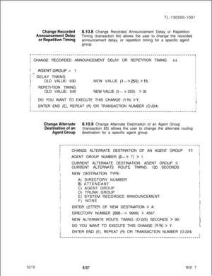 Page 893TL-130200-1001:Change Recorded
Announcement Delay8.10.8 Change Recorded Announcement Delay or Repetition
or Repetition TimingTiming (transaction 64) allows the user to change the recorded
announcement delay, or repetition timing for a specific agent
group.
r-------------------------------------------------------------------------------~
j CHANGE RECORDED ANNOUNCEMENT DELAY OR REPETITION TIMINGI
64I
I
II
II
I
I
-IAGENT~GROUP = 1I
I
I, 
.-..
I
I - DELAY TIMINGI
I
I
II 
_OLD VALUE: 030NEW VALUE (l--->255)...