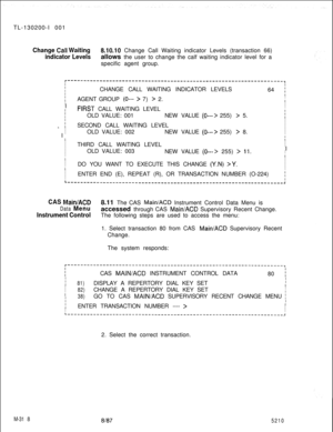 Page 894TL-130200-I 001Change Call Waiting8.10.10 Change Call Waiting indicator Levels (transaction 66)
indicator Levelsallows the user to change the calf waiting indicator level for a
specific agent group.
r-------------------------------------------------------------------,IIICHANGE CALL WAITING INDICATOR LEVELS164 ;
fAGENT GROUP (0--- > 7) > 2.II
I
II
fPiRST CALL WAITING LEVELIIII1OLD VALUE: 001NEW VALUE (0---> 255) > 5.1
iISECOND CALL WAITING LEVELI_ I
I
I
IOLD VALUE: 002NEW VALUE 
(0---> 255) > 8.I
II
III...