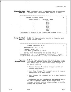 Page 897 r- -TL-130200-I 001
Display Day/Night812.1
Mode (86)This display allows the supervisor to see all agent groups’
day/night mode.An example of this display is as follows:
. .
r-------------------------‘-----------------------------------------,IIIDISPLAY DAY/NIGHT MODE86 \II
II
IAGENT GROUP 
#DAY/NIGHT MODEI
II
I
0DAYI
I
1NIGHTILI_.
II
I2NIGHTI
III
3DAYII ~I
I
4NIGHTII5DAYI
iI
. .I
I6NIGHTII
I
7DAYI
I
I
f ENTER END (E), REPEAT (R), OR TRANSACTION NUMBER (O-224)...