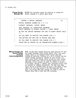 Page 900-.: _...._TL-130200-1001
Change Special8.13.5 This transaction allows the supervisor to change the
Message (88)special message of a specific agent group.
r----------------------------------------------------------------------~IIIIICHANGE A SPECIAL MESSAGE88I
II
I
ISPECIAL MESSAGE NUMBER 
(0---> 7) > 6.I
I
II
ICURRENT MESSAGE: COFFEE BREAK
III.._IIIII
INEW MESSAGE (16 CHARACTERS MAXIMUM)I- IENTER MESSAGE IN DOUBLE QUOTES > “LUNCH BREAK”I
II
II
IIS THIS THE SPECIAL MESSAGE FOR LINE TO AGENT GROUP CALLS;I...