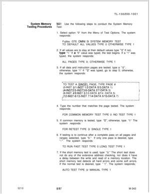 Page 919:
TL-130200-1001
_’System Memory9.8.1
Testing ProceduresUse the following steps to conduct the System Memory
Test:
1. Select option “0“ from the Menu of Test Options. The system
responds:
Fujitsu GTE 
OMNI SI SYSTEM MEMORY TEST
TO DEFAULT ALL VALUES TYPE 0 OTHERWISE TYPE 1
2. If all values are to stay at their default values type 
“0” If not,
type “1.” If a “0” value was typed, the test begins. If a “1” was
typed, the system responds:
ALL PAGES TYPE 0; OTHERWISE TYPE 
43. If all data and instruction...