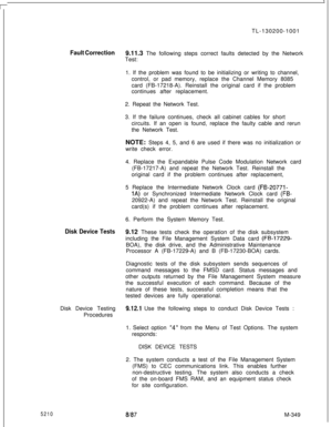 Page 925TL-130200-1001Fault Correction9.11.3 The following steps correct faults detected by the Network
Test:
1. If the problem was found to be initializing or writing to channel,
control, or pad memory, replace the Channel Memory 8085
card (FB-17218-A). Reinstall the original card if the problem
continues after replacement.
2. Repeat the Network Test.
3. If the failure continues, check all cabinet cables for short
circuits. If an open is found, replace the faulty cable and rerun
the Network Test.
NOTE: Steps 4,...