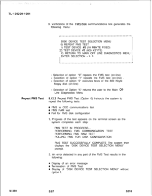 Page 926TL-130200-1001
3. Verification of the FMS/disk communications link generates the
following menu:
I-------------------------------------------------,II/  DISK DEVICE TEST SELECTION MENUI
I
I)  0) REPEAT FMS TEST
I
II  1) TEST DEVICE 
#O (10 MBYTE FIXED)I
I
I2) TEST DEVICE #2 (800 KBYTE)II  X) RETURN TO MAIN OFF LINE DIAGNOSTICS MENU 
i)  ENTER SELECTION 
- > >II
I
!IIL---___------__-----------------------------------,
- Selection of option “0” repeats the FMS test (on-line)
- Selection of option “1”...