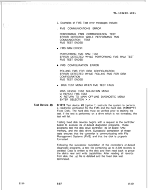 Page 927TL-130200-100152103. Examples of FMS Test error messages include:
. FMS COMMUNICATIONS ERROR
PERFORMING 
FMS COMMUNICATION TEST
ERROR DETECTED WHILE PERFORMING FMS
COMMUNICATION TEST
FMS TEST ENDED
l FMS RAM ERROR
PERFORMING FMS RAM TEST
ERROR DETECTED WHILE PERFORMING FMS RAM TEST
FMS TEST ENDED
o FMS CONFIGURATION ERROR
POLLING FMS FOR DISK CONFIGURATION
ERROR DETECTED WHILE POLLING FMS FOR DISK
CONFIGURATION
FMS TEST ENDED
l DISK TEST MENU WHEN FMS TEST FAILS
DISK DEVICE TEST SELECTION MENU
0) REPEAT...