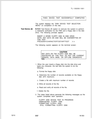 Page 929TL-130200-1001r-------------------------------------------------~
; FIXED DEVICE TEST SUCCESSFULLY COMPLETED fIIL-------------------------------------------------~The system displays the “DISK DEVICE TEST SELECTION
MENU” on completion of this test.
Test Device #29.12.4 Test Device #l (option 2) instructs the system to perform
a read/write verification for the FMS and a floppy disk in the disk
drive. The following prompts appear:
INSERT A SPARE FLOPPY DISK IN DISK DRIVE
NOTE: ANY DATA ON DISK WILL BE...
