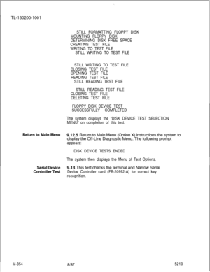 Page 930. .TL-130200-1001
STILL FORMATTING FLOPPY DISK
MOUNTING FLOPPY DISK
DETERMINING DISK FREE SPACE
CREATING TEST FILE
WRITING TO TEST FILE
STILL WRITING TO TEST FILE
STILL WRITING TO TEST FILE
CLOSING TEST FILE
OPENING TEST FILE
READING TEST FILE
STILL READING TEST FILE
STILL READING TEST FILE
CLOSING TEST FILE
DELETING TEST FILE
FLOPPY DISK DEVICE TEST
SUCCESSFULLY COMPLETED
The system displays the “DISK DEVICE TEST SELECTION
MENU” on completion of this test.
Return to Main Menu9.12.5 Return to Main Menu...