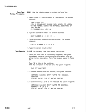 Page 932TL-130200-1001Tone Test9.14.1Use the following steps to conduct the Tone Test:
Testing Procedures1. Select option “6” from the Menu of Test Options. The system
responds:
TONE CARD TEST
PICK A CONVENIENT PHONE WITH WHICH TO LISTEN
TO THE TONES. ENTER THE PHYSICAL LOCATION OF
THIS PHONE.
FILE NUMBER (A -- 
> D) > > . .
2. Type the correct file letter. The system responds:
SLOT NUMBER (0 -- 
> 11) > > . .
3. Type the correct universal card slot number. The system
responds:
CIRCUIT NUMBER (0 -- 
> 7) > > ....