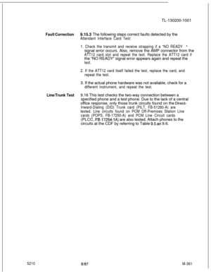 Page 937TL-130200-1001Fault Correction9.15.3 The following steps correct faults detected by the
Attendant Interface Card Test:
1. Check the transmit and receive strapping if a “NO READY 
“signal error occurs. Also, remove the AMP connector from the
ATT12 card slot and repeat the test. Replace the ATT12 card ifthe “NO READY“ signal error appears again and repeat the
test.
2. If the ATT12 card itself failed the test, replace the card, and
repeat the test.3. If the actual phone hardware was not available, check for...