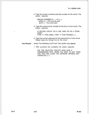 Page 939TL-130200-1001
4. Type the correct universal card slot number for the circuit. Thesystem responds:
ClRCUlT NUMBER (0 -- > X) > > . .
where X =3 for a trunk card
and X =7 for a line card
5. Type the correct circuit number for the line or trunk circuit. The
system responds:
.-..IS SECOND CIRCUIT ON A LINE CARD OR ON A TRUNK
CARD?TYPE “L” FOR LINES, 
TYPE,“T” FOR TRUNKS > > . .
6. Type the correct response for the second line or trunk circuit.
Repeat steps two through five for this circuit.Test...