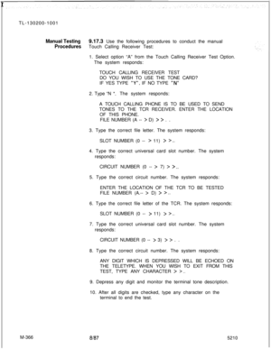 Page 942rTL-130200-1001Manual Testing9.17.3 Use the following procedures to conduct the manual
ProceduresTouch Calling Receiver Test:
M-3661. Select option “A” from the Touch Calling Receiver Test Option.
The system responds:
TOUCH CALLING RECEIVER TEST
DO YOU WISH TO USE THE TONE CARD?
IF YES TYPE 
“Y”g IF NO TYPE “N”2. Type “N 
“.The system responds:
A TOUCH CALLING PHONE IS TO BE USED TO SEND
TONES TO THE TCR RECEIVER. ENTER THE LOCATION
OF THIS PHONE.
FILE NUMBER (A -- 
> D) > > . .
3. Type the correct file...