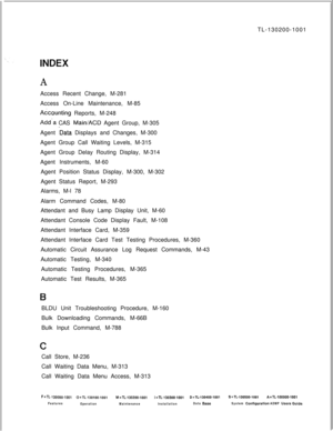 Page 943TL-130200-1001AAccess Recent Change, M-281
Access On-Line Maintenance, M-85
Acrxunting Reports, M-248
Add-a CAS Main/ACD Agent Group, M-305
Agent 
-Data Displays and Changes, M-300
Agent Group Call Waiting Levels, M-315
Agent Group Delay Routing Display, M-314
Agent Instruments, M-60
Agent Position Status Display, M-300, M-302
Agent Status Report, M-293
Alarms, M-l 78
Alarm Command Codes, M-80
Attendant and Busy Lamp Display Unit, M-60
Attendant Console Code Display Fault, M-108
Attendant Interface Card,...