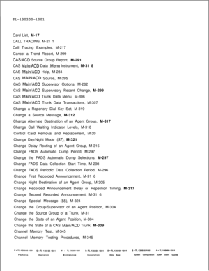 Page 944TL-130200-1001
Card List, M-17
CALL TRACING, M-21 1
Call Tracing Examples, M-217
Cancel a Trend Report, M-299CASACD Source Group Report, M-291
CAS 
Main/ACD Data .-Menu Instrument, M-31 8
CAS 
Main/ACD Help, M-284
CAS 
MAlNiACD Source, M-295
CAS 
Main/ACD Supervisor Options, M-282
CAS 
Main/ACD Supervisory Recent Change, M-299
CAS 
Main/ACD Trunk Data Menu, M-306
CAS 
Main/ACD Trunk Data Transactions, M-307
Change a Repertory Dial Key Set, M-319
Change a Source Message, M-312
Change Alternate Destination...