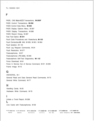 Page 946TL-130200-1001
FADS, CAS Main/ACD Transactions, M-285F
FADS Control Transactions, M-296
FADS Control Data Menu, M-295
FADS Display Options Menu, M-287
FADS Display Transactions, M-288
FADS Recent Chang, M-287
Fast Test Option, M-341
Fault Code Procedures and 
F!owcharts, M-155
Fault 
CorrectionM -349, M-355, M-361, M-364
Fault Isolation, M-l 55
Fault Log Request Commands, M-24
Fault Resolution, M-277
Featurephones, M-57
Featurephones 
(PD-200) M-255
Featurephone Self-Test Diagnostics, M-l 62
Force...