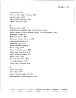 Page 947TL-130400-1001Line/Trunk Test, M-361
Line/Trunk Test Testing Procedures, M-362
Load Commands, M-258
Load Command Responses, M-261
Loading the Program, M-338
Maintenance Command,M -55
MAINTENANCE COMMANDS AND DISPLAYS, M-23, M-249
Manual Changes and Recent Change Summary (Voice Configuration), M-324
Maintenance Displays, M-23
Maintenance Options, M-67
Maintenance Request Command, M-79Maintenance Terminals, M-l 3
Maintenance Tools, M-263Manual Hardware Testing, M-l 5
Manual Testing, M-339
Manual Testing...