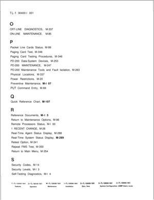 Page 948TL-I 30400-l 001
OFF-LINE DIAGNOSTICS, M-337
ON-LINE MAINTENANCE. M-85
Packet Line Cards Status, M-99
Paging Card Test, M-346
Paging Card Testing Procedures, M-346
PD-200 Data-System Devices, M-253
PD-200 MAINTENANCE, M-247
PD-200 Maintenance Tools and Fault Isolation, M-263
Physical Locations, M-337
Power Restrictions, M-20
Preventive Maintenance, M-l 07
PUT Command Entry, M-69
Quick Reference Chart, M-107
Reference Documents, M-l 5
Return to Maintenance Options, M-96
Remote Processors Status, M-l 00
1...