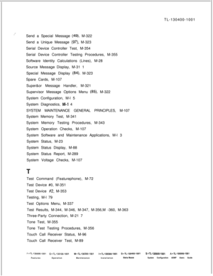 Page 949i’TL-130400-1001
Send a Special Message (49), M-322
Send a Unique Message 
(97) M-323
Serial Device Controller Test, M-354
Serial Device Controller Testing Procedures, M-355
Software Identity Calculations (Lines), M-28
Source Message Display, M-31 1
Special Message Display 
(84) M-323
Spare Cards, M-107
Super&or Message Handler, M-321
Supervisor Message Options Menu 
(85), M-322
System Configuration, M-l 5
System Diagnostics, 
M-l 4
SYSTEM MAINTENANCE GENERAL PRINCIPLES, M-107
System Memory Test, M-341...