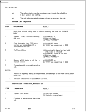 Page 112r-TL-130100-1001
(d)The call origination can be completed even though the called lineis busy (pseudo call waiting).
(4The call will automatically release privacy on a current line call.
Intercom Call - Origination
STEPOPERATIONRESULT
Begin from off-hook talking state or off-hook receiving dial tone and “PLEASE
DIAL”.
1Depress I COM, if off-hook receiving
dial tone.
2Enter destination via a DSS buttonnumber and proceed as with a
normal line-to-line call.(a) I COM LED same.
(b) “XXXX” as programmed in...