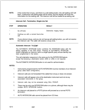 Page 113TL-130100-1001NOTE:If the control line is busy, and there is a call waiting button, the call waiting LED will
flash, a distinctive call waiting beep will be heard, and the display will show the
information for the waiting call. The intercom call will be treated as a waiting call.
intercom Call - Termination, Single-Line Set
STEPOPERATIONRESULT
1Go off-hook.Distinctive ringing heard.
2Continue as with a normal line-to-line
call.
NOTE:If your phone is busy, and you do not have a call waiting button, you...