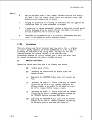 Page 117TL-130100-1001NOTES:
1.With the exception noted in note 2 below, preference features shall apply to
all PABX or CO LINE buttons (prime, control, and non-control lines). DSS
buttons are not considered as line buttons.
2.Ringing line preference and incoming call preference shall also apply to the
INTERCOM button on those instruments so equipped.
3.If preference (or manual preselection) chooses a ringing line, the call source
shall be displayed during the alerting interval. This display is the basis for
the...