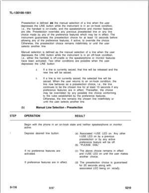 Page 120TL-130100-1001
Preselection is defined as the manual selection of a line when the user
depresses the LINE button while the instrument is in an on-hook condition,
i.e., the handset is on-cradle, and the speakerphone and monitor features
are idle. Preselection overrides any previous preselected line or any line
choice made by any of the preference features which may be in effect. The
instrument guarantees the preselection choice for at least 10 seconds before
allowing any of the preference features, if...