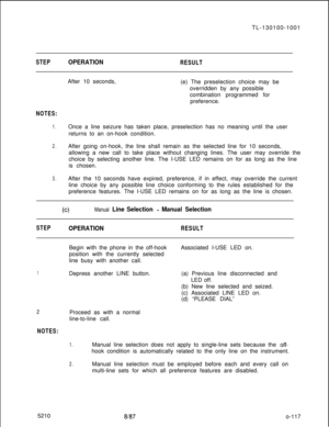 Page 121TL-130100-1001STEPOPERATIONRESULTAfter 10 seconds,
(e) The preselection choice may be
overridden by any possible
combination programmed for
preference.
NOTES:
1.Once a line seizure has taken place, preselection has no meaning until the user
returns to an on-hook condition.
2.After going on-hook, the line shall remain as the selected line for 10 seconds,
allowing a new call to take place without changing lines. The user may override the
choice by selecting another line. The I-USE LED remains on for as...