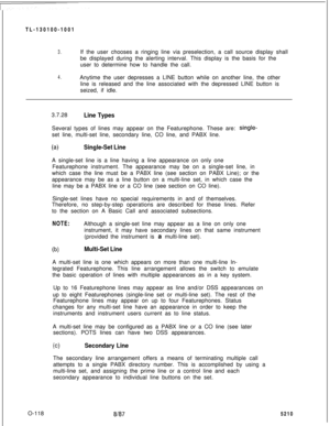 Page 122TL-130100-10013.If the user chooses a ringing line via preselection, a call source display shall
be displayed during the alerting interval. This display is the basis for the
user to determine how to handle the call.
4.Anytime the user depresses a LINE button while on another line, the other
line is released and the line associated with the depressed LINE button is
seized, if idle.
O-118
81873.7.28
Line TypesSeveral types of lines may appear on the Featurephone. These are: 
single-set line, multi-set...
