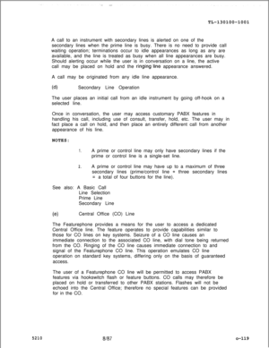 Page 123TL-130100-1001
A call to an instrument with secondary lines is alerted on one of the
secondary lines when the prime line is busy. There is no need to provide call
waiting operation; terminations occur to idle appearances as long as any are
available, and the line is treated as busy when all line appearances are busy.
Should alerting occur while the user is in conversation on a line, the active
call may be placed on hold and the ringing’line appearance answered.
A call may be originated from any idle line...