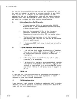 Page 124- -TL-130100-1001
CO lines can be assigned only on multi-line sets. The appearance of a CO
line need not, however, be restricted to a single instrument. As with PABX
lines, CO lines can be configured in multi-set arrangements, so that a
particular CO line can be accessed from more than one station instrument.
When the line is busy, other attempts to use the line by the sharing stations
will result in a trunk busy tone being received at these stations.
(0CQ Line Operation - Call Origination
1.The user...