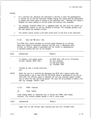 Page 129TL-130100-1001
NOTES:1.On a multi-line set, whenever the instrument is off-hook or when the speakerphone
or monitor are on and the instrument initiates ringing, the ringing shall be abbreviated
to present only three cycles of ringing to the instrument user.Although the ringing is
stopped, the visual alerting on the line button will continue until answered.
2.The message “PLEASE HANG UP” is displayed when the user turns the monitor (or
speakerphone) feature on and the handset is off-hook. The message...