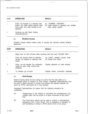 Page 130.._. -TL-130100-1001
STEP
OPERATlONRESULT
1Enter, via keypad or a repertory dial(a) “NUMBER ENTERED”
button, the code calling access code,(b) Code number is signaled over audible
zone code, and code number to becode calling system.
signaled.
2Continue as with Basic Calling
(Internal/External).
(b)Dictation AccessDictation Access feature allows users to access the centrally located dictation
equipment.
STEPOPERATIONRESULTBegin from an idle off-hook state receiving dial tone and “PLEASE DIAL”.
1Enter the...