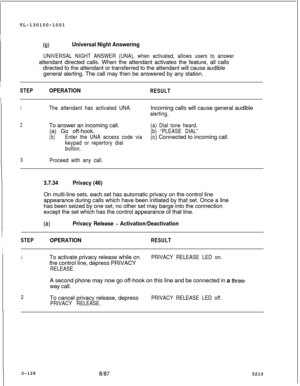 Page 132TL-130100-1001(!aUniversal Night Answering
UNIVERSAL NIGHT ANSWER (UNA), when activated, allows users to answerattendant directed calls. When the attendant activates the feature, all calls
directed to the attendant or transferred to the attendant will cause audible
general alerting. The call may then be answered by any station.
I
STEPOPERATIONRESULT
1The attendant has activated UNA.Incoming calls will cause general audible
alerting.
2To answer an incoming call.(a) Dial tone heard.(a) Go off-hook.
(b)...