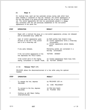 Page 133TL-130100-100103Barge InOn multi-set lines, each set has automatic privacy during calls which have
been initiated or answered on that set. However, the control appearance of
the line may Barge In by going off-hook when the line is busy on a different
set. The control appearance will then be automatically placed in a 
three-way connection with the call previously established on the non-control
appearance of the same line.
STEPOPERATIONRESULT
1Begin with a multi-set line busy on a non-control appearance,...