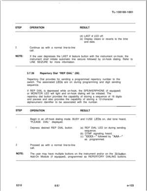 Page 137TL-130100-1001
STEPOPERATIONRESULT
(d) LAST # LED off.
(e) Display clears or reverts to the time
and date.2Continue as with a normal line-to-line
call.
NOTE:
If the user depresses the LAST # feature button with the instrument on-hook, the
instrument shall initiate automatic line seizure followed by on-hook dialing. Refer to
LINE SEIZURE for more information.
3.7.39Repertory Dial “REP DIAL” (09)
Repertory Dial provides for sending a programmed repertory number to the
switch. The associated 
LEDs are on...