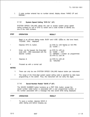 Page 139TL-130100-10013.If code number entered has no number stored, display shows “HANG UP and
REDIAL”.3.7.42
System Speed Calling “SYS CL” (47)
SYSTEM SPEED CALLING allows the user to access system group speed
calling numbers by use of SYS CL button and a code number to identify any
one of the 1000 numbers.
STEP
OPERATION
RESULT
Begin in an off-hook dialing mode. BUSY and I-USE 
LEDs on, dial tone heard,
“PLEASE DIAL” displayed.
1Depress SYS CL button.(a) SYS CL LED flashes at 120 IPM.
(b) “CODE =
”
2Enter,...