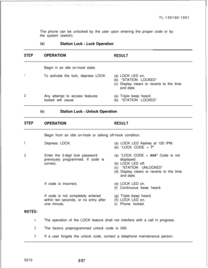 Page 143TL-130100-1001
The phone can be unlocked by the user upon entering the proper code or by
the system (switch).(a>Station Lock - Lock Operation
STEPOPERATIONRESULTBegin in an idle on-hook state.
1To activate the lock, depress LOCK.(a) LOCK LED on.
(b) “STATION LOCKED”
(c) Display clears or reverts to the time
and date.
2Any attempt to access features
locked will cause(a) Triple beep heard.
(b) “STATION LOCKED”
(WStation Lock - Unlock Operation
STEPOPERATIONRESULTBegin from an idle on-hook or talking...