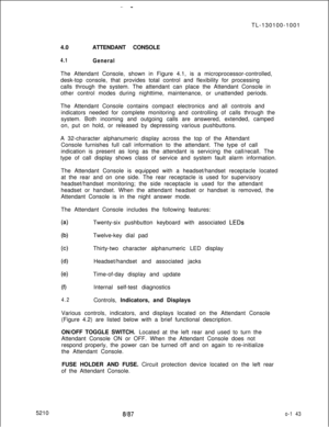 Page 1474.0ATTENDANT CONSOLE4.1GeneralThe Attendant Console, shown in Figure 4.1, is a microprocessor-controlled,
desk-top console, that provides total control and flexibility for processing
calls through the system. The attendant can place the Attendant Console in
other control modes during nighttime, maintenance, or unattended periods.
The Attendant Console contains compact electronics and all controls and
indicators needed for complete monitoring and controlling of calls through the
system. Both incoming and...