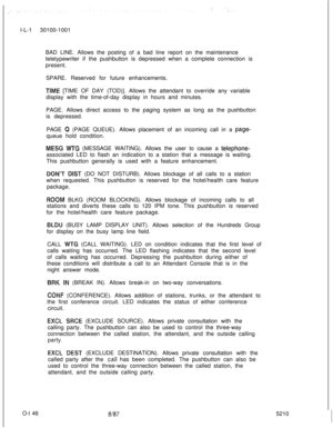 Page 150l-L-1 30100-1001
BAD LINE. Allows the posting of a bad line report on the maintenance
teletypewriter if the pushbutton is depressed when a complete connection is
present.
SPARE. Reserved for future enhancements.TfME [TIME OF DAY (TOD)]. Allows the attendant to override any variable
display with the time-of-day display in hours and minutes.
PAGE. Allows direct access to the paging system as long as the pushbutton
is depressed.
PAGE 
Q (PAGE QUEUE). Allows placement of an incoming call in a page-queue hold...