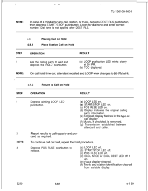 Page 163.  .:..- -TL-130100-1001
NOTE:In case of a misdial for any call, station, or trunk, depress DEST RLS pushbutton,
then depress START/STOP pushbutton. Listen for dial tone and enter correct
number. Dial tone is not applied after DEST RLS.
4.8Placing Call on Hold
4.8.1Place Station Call on Hold
STEP
OPERATIONRESULT
1Ask the calling party to wait and
depress the HOLD pushbutton.(a) LOOP pushbutton LED winks slowly
at 30 IPM.
(b) TOD displayed.NOTE:
On call hold time out, attendant recalled and LOOP wink...