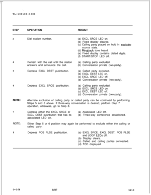Page 170‘.TL-130100-1001
STEPOPERATIONRESULT
3Dial station number.
4Remain with the call until the station
answers and announce the call.
5Depress EXCL DEST pushbutton.
6Depress EXCL SRCE pushbutton.
NOTE:
Alternate exclusion of calling party or called party can be continued by performing
Steps 5 and 6 above. If three-way conversation is desired, perform Step 7
operation, otherwise, go to Step 8.
7Depress either the EXCL SRCE or
EXCL DEST pushbutton that has its
associated LED on.
NOTE:
Either Step 5 or 6...