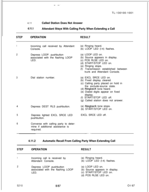 Page 171- --TL-130100-1001
4.11Called Station Does Not Answer
4.11.1Attendant Stays With Calling Party When Extending a Call
STEPOPERATIONRESULT
1Incoming call received by Attendant
Console.(a) Ringing heard.
(b) LOOP LED (l-4) flashes.
2Depress LOOP. pushbutton
associated with the flashing LOOP
LED.(a) LOOP LED on.
(b) Source appears in display.
(c) POS RLSE LED on.
(d) START/STOP LED on.
(e) Ringing stops.
(f) Transmission established between
trunk and Attendant Console.
3Dial station number.(a) EXCL SRCE LED...