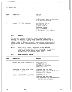 Page 174TL-130100-1001
STEPOPERATION_
RESULT
(e) Dialed digits appear on the display.
(f) START/STOP LED off.8Depress POS RLSE pushbutton.
(a) POS RLSE LED off.
(b) LOOP LED off.
(c) EXCL SRCE off.
(d) Display cleared.
(e) TOD displayed.
(f) Calling party hears ringback.
4.12
Break-InThe attendant exclusion and attendant break-in features are mutually
exclusive. The attendant exclusion feature denies the attendant break-in
capabilities by making the BRK IN pushbutton function inoperative. If this
feature is...